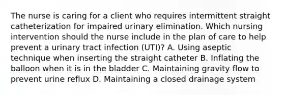 The nurse is caring for a client who requires intermittent straight catheterization for impaired urinary elimination. Which nursing intervention should the nurse include in the plan of care to help prevent a urinary tract infection​ (UTI)? A. Using aseptic technique when inserting the straight catheter B. Inflating the balloon when it is in the bladder C. Maintaining gravity flow to prevent urine reflux D. Maintaining a closed drainage system