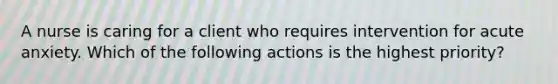 A nurse is caring for a client who requires intervention for acute anxiety. Which of the following actions is the highest priority?