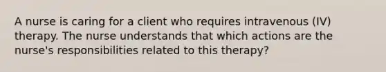 A nurse is caring for a client who requires intravenous (IV) therapy. The nurse understands that which actions are the nurse's responsibilities related to this therapy?