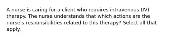 A nurse is caring for a client who requires intravenous (IV) therapy. The nurse understands that which actions are the nurse's responsibilities related to this therapy? Select all that apply.