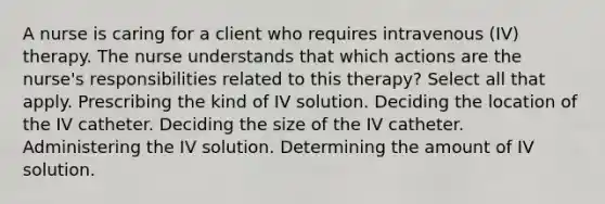 A nurse is caring for a client who requires intravenous (IV) therapy. The nurse understands that which actions are the nurse's responsibilities related to this therapy? Select all that apply. Prescribing the kind of IV solution. Deciding the location of the IV catheter. Deciding the size of the IV catheter. Administering the IV solution. Determining the amount of IV solution.