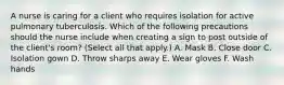 A nurse is caring for a client who requires isolation for active pulmonary tuberculosis. Which of the following precautions should the nurse include when creating a sign to post outside of the client's room? (Select all that apply.) A. Mask B. Close door C. Isolation gown D. Throw sharps away E. Wear gloves F. Wash hands
