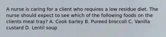 A nurse is caring for a client who requires a low residue diet. The nurse should expect to see which of the following foods on the clients meal tray? A. Cook barley B. Pureed broccoli C. Vanilla custard D. Lentil soup