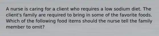 A nurse is caring for a client who requires a low sodium diet. The client's family are required to bring in some of the favorite foods. Which of the following food items should the nurse tell the family member to omit?