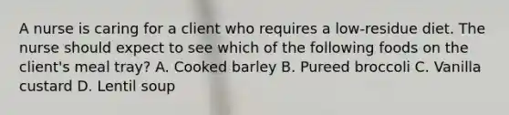 A nurse is caring for a client who requires a low‑residue diet. The nurse should expect to see which of the following foods on the client's meal tray? A. Cooked barley B. Pureed broccoli C. Vanilla custard D. Lentil soup