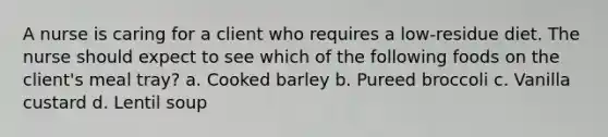 A nurse is caring for a client who requires a low-residue diet. The nurse should expect to see which of the following foods on the client's meal tray? a. Cooked barley b. Pureed broccoli c. Vanilla custard d. Lentil soup