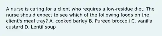 A nurse is caring for a client who requires a low-residue diet. The nurse should expect to see which of the following foods on the client's meal tray? A. cooked barley B. Pureed broccoli C. vanilla custard D. Lentil soup