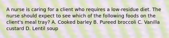 A nurse is caring for a client who requires a low-residue diet. The nurse should expect to see which of the following foods on the client's meal tray? A. Cooked barley B. Pureed broccoli C. Vanilla custard D. Lentil soup