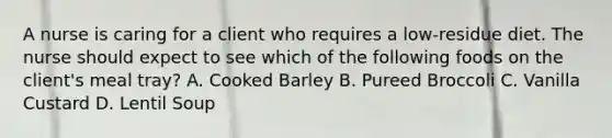 A nurse is caring for a client who requires a low-residue diet. The nurse should expect to see which of the following foods on the client's meal tray? A. Cooked Barley B. Pureed Broccoli C. Vanilla Custard D. Lentil Soup