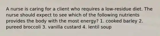 A nurse is caring for a client who requires a low-residue diet. The nurse should expect to see which of the following nutrients provides the body with the most energy? 1. cooked barley 2. pureed broccoli 3. vanilla custard 4. lentil soup