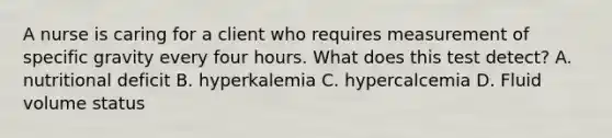 A nurse is caring for a client who requires measurement of specific gravity every four hours. What does this test detect? A. nutritional deficit B. hyperkalemia C. hypercalcemia D. Fluid volume status