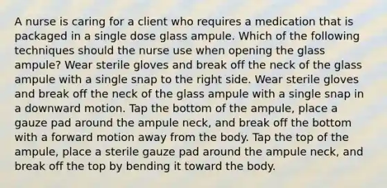 A nurse is caring for a client who requires a medication that is packaged in a single dose glass ampule. Which of the following techniques should the nurse use when opening the glass ampule? Wear sterile gloves and break off the neck of the glass ampule with a single snap to the right side. Wear sterile gloves and break off the neck of the glass ampule with a single snap in a downward motion. Tap the bottom of the ampule, place a gauze pad around the ampule neck, and break off the bottom with a forward motion away from the body. Tap the top of the ampule, place a sterile gauze pad around the ampule neck, and break off the top by bending it toward the body.