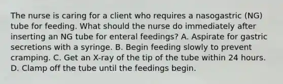 The nurse is caring for a client who requires a nasogastric (NG) tube for feeding. What should the nurse do immediately after inserting an NG tube for enteral feedings? A. Aspirate for gastric secretions with a syringe. B. Begin feeding slowly to prevent cramping. C. Get an X-ray of the tip of the tube within 24 hours. D. Clamp off the tube until the feedings begin.