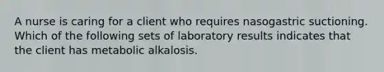 A nurse is caring for a client who requires nasogastric suctioning. Which of the following sets of laboratory results indicates that the client has metabolic alkalosis.