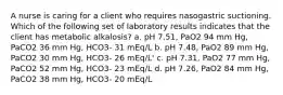 A nurse is caring for a client who requires nasogastric suctioning. Which of the following set of laboratory results indicates that the client has metabolic alkalosis? a. pH 7.51, PaO2 94 mm Hg, PaCO2 36 mm Hg, HCO3- 31 mEq/L b. pH 7.48, PaO2 89 mm Hg, PaCO2 30 mm Hg, HCO3- 26 mEq/L' c. pH 7.31, PaO2 77 mm Hg, PaCO2 52 mm Hg, HCO3- 23 mEq/L d. pH 7.26, PaO2 84 mm Hg, PaCO2 38 mm Hg, HCO3- 20 mEq/L