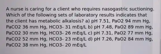 A nurse is caring for a client who requires nasogastric suctioning. Which of the following sets of laboratory results indicates that the client has metabolic alkalosis? a) pH 7.51, PaO2 94 mm Hg, PaCO2 36 mm Hg, HCO3- 31 mEq/L b) pH 7.48, PaO2 89 mm Hg, PaCO2 30 mm Hg, HCO3- 26 mEq/L c) pH 7.31, PaO2 77 mm Hg, PaCO2 52 mm Hg, HCO3- 23 mEq/L d) pH 7.26, PaO2 84 mm Hg, PaCO2 38 mm Hg, HCO3- 20 mEq/L