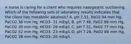 A nurse is caring for a client who requires nasogastric suctioning. Which of the following sets of laboratory results indicates that the client has metabolic alkalosis? A. pH 7.51, PaO2 94 mm Hg, PaCO2 36 mm Hg, HCO3- 31 mEq/L B. pH 7.48, PaO2 89 mm Hg, PaCO2 30 mm Hg, HCO3- 26 mEq/L C. pH 7.31, PaO2 77 mm Hg, PaCO2 52 mm Hg, HCO3- 23 mEq/L D. pH 7.26, PaO2 84 mm Hg, PaCO2 38 mm Hg, HCO3- 20 mEq/L