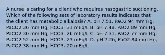 A nurse is caring for a client who requires nasogastric suctioning. Which of the following sets of laboratory results indicates that the client has metabolic alkalosis? A. pH 7.51, PaO2 94 mm Hg, PaCO2 36 mm Hg, HCO3- 31 mEq/L B. pH 7.48, PaO2 89 mm Hg, PaCO2 30 mm Hg, HCO3- 26 mEq/L C. pH 7.31, PaO2 77 mm Hg, PaCO2 52 mm Hg, HCO3- 23 mEq/L D. pH 7.26, PaO2 84 mm Hg, PaCO2 38 mm Hg, HCO3- 20 mEq/L