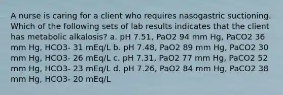 A nurse is caring for a client who requires nasogastric suctioning. Which of the following sets of lab results indicates that the client has metabolic alkalosis? a. pH 7.51, PaO2 94 mm Hg, PaCO2 36 mm Hg, HCO3- 31 mEq/L b. pH 7.48, PaO2 89 mm Hg, PaCO2 30 mm Hg, HCO3- 26 mEq/L c. pH 7.31, PaO2 77 mm Hg, PaCO2 52 mm Hg, HCO3- 23 mEq/L d. pH 7.26, PaO2 84 mm Hg, PaCO2 38 mm Hg, HCO3- 20 mEq/L