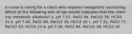 A nurse is caring for a client who requires nasogastric suctioning. Which of the following sets of lab results indicates that the client has metabolic alkalosis? a. pH 7.51, PaO2 94, PaCO2 36, HCO3 31 b. pH 7.48, PaO2 89, PaCO2 30, HCO3 26 c. pH 7.31, PaO2 77, PaCO2 52, HCO3 23 d. pH 7.26, PaO2 84, PaCO2 38, HCO3 20