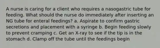 A nurse is caring for a client who requires a nasogastric tube for feeding. What should the nurse do immediately after inserting an NG tube for enteral feedings? a. Aspirate to confirm gastric secretions and placement with a syringe b. Begin feeding slowly to prevent cramping c. Get an X-ray to see if the tip is in the stomach d. Clamp off the tube until the feedings begin