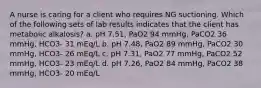 A nurse is caring for a client who requires NG suctioning. Which of the following sets of lab results indicates that the client has metabolic alkalosis? a. pH 7.51, PaO2 94 mmHg, PaCO2 36 mmHg, HCO3- 31 mEq/L b. pH 7.48, PaO2 89 mmHg, PaCO2 30 mmHg, HCO3- 26 mEq/L c. pH 7.31, PaO2 77 mmHg, PaCO2 52 mmHg, HCO3- 23 mEq/L d. pH 7.26, PaO2 84 mmHg, PaCO2 38 mmHg, HCO3- 20 mEq/L