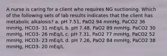 A nurse is caring for a client who requires NG suctioning. Which of the following sets of lab results indicates that the client has metabolic alkalosis? a. pH 7.51, PaO2 94 mmHg, PaCO2 36 mmHg, HCO3- 31 mEq/L b. pH 7.48, PaO2 89 mmHg, PaCO2 30 mmHg, HCO3- 26 mEq/L c. pH 7.31, PaO2 77 mmHg, PaCO2 52 mmHg, HCO3- 23 mEq/L d. pH 7.26, PaO2 84 mmHg, PaCO2 38 mmHg, HCO3- 20 mEq/L