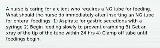 A nurse is caring for a client who requires a NG tube for feeding. What should the nurse do immediately after inserting an NG tube for <a href='https://www.questionai.com/knowledge/kUZGkGuIXj-enteral-feeding' class='anchor-knowledge'>enteral feeding</a>s. 1) Aspirate for gastric secretions with a syringe 2) Begin feeding slowly to prevent cramping 3) Get an xray of the tip of the tube within 24 hrs 4) Clamp off tube until feedings begin.