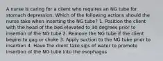 A nurse is caring for a client who requires an NG tube for stomach depression. Which of the following actions should the nurse take when inserting the NG tube? 1. Position the client with the head of the bed elevated to 30 degrees prior to insertion of the NG tube 2. Remove the NG tube if the client begins to gag or choke 3. Apply suction to the NG tube prior to insertion 4. Have the client take sips of water to promote insertion of the NG tube into the esophagus