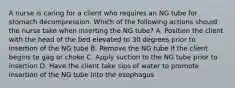 A nurse is caring for a client who requires an NG tube for stomach decompression. Which of the following actions should the nurse take when inserting the NG tube? A. Position the client with the head of the bed elevated to 30 degrees prior to insertion of the NG tube B. Remove the NG tube if the client begins to gag or choke C. Apply suction to the NG tube prior to insertion D. Have the client take sips of water to promote insertion of the NG tube into the esophagus