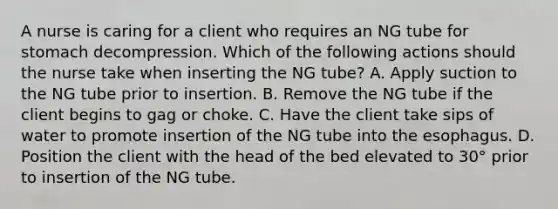 A nurse is caring for a client who requires an NG tube for stomach decompression. Which of the following actions should the nurse take when inserting the NG tube? A. Apply suction to the NG tube prior to insertion. B. Remove the NG tube if the client begins to gag or choke. C. Have the client take sips of water to promote insertion of the NG tube into the esophagus. D. Position the client with the head of the bed elevated to 30° prior to insertion of the NG tube.