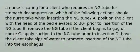 a nurse is caring for a client who requires an NG tube for stomach decompression. which of the following actions should the nurse take when inserting the NG tube? A. position the client with the head of the bed elevated to 30º prior to insertion of the NG tube B. remove the NG tube if the client begins to gag of choke C. apply suction to the NG tube prior to insertion D. have the client take sips of water to promote insertion of the NG tube into the esophagus