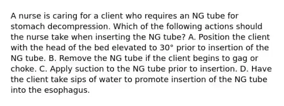 A nurse is caring for a client who requires an NG tube for stomach decompression. Which of the following actions should the nurse take when inserting the NG tube? A. Position the client with the head of the bed elevated to 30° prior to insertion of the NG tube. B. Remove the NG tube if the client begins to gag or choke. C. Apply suction to the NG tube prior to insertion. D. Have the client take sips of water to promote insertion of the NG tube into the esophagus.