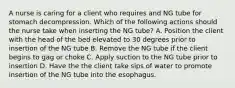 A nurse is caring for a client who requires and NG tube for stomach decompression. Which of the following actions should the nurse take when inserting the NG tube? A. Position the client with the head of the bed elevated to 30 degrees prior to insertion of the NG tube B. Remove the NG tube if the client begins to gag or choke C. Apply suction to the NG tube prior to insertion D. Have the the client take sips of water to promote insertion of the NG tube into the esophagus.