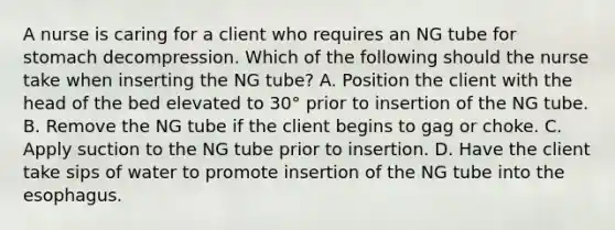 A nurse is caring for a client who requires an NG tube for stomach decompression. Which of the following should the nurse take when inserting the NG tube? A. Position the client with the head of the bed elevated to 30° prior to insertion of the NG tube. B. Remove the NG tube if the client begins to gag or choke. C. Apply suction to the NG tube prior to insertion. D. Have the client take sips of water to promote insertion of the NG tube into the esophagus.