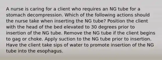 A nurse is caring for a client who requires an NG tube for a stomach decompression. Which of the following actions should the nurse take when inserting the NG tube? Position the client with the head of the bed elevated to 30 degrees prior to insertion of the NG tube. Remove the NG tube if the client begins to gag or choke. Apply suction to the NG tube prior to insertion. Have the client take sips of water to promote insertion of the NG tube into the esophagus.