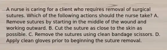 A nurse is caring for a client who requires removal of surgical sutures. Which of the following actions should the nurse take? A. Remove sutures by starting in the middle of the wound and working outward. B. Cut the suture as close to the skin as possible. C. Remove the sutures using clean bandage scissors. D. Apply clean gloves prior to beginning the suture removal.