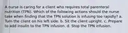 A nurse is caring for a client who requires total parenteral nutrition (TPN). Which of the following actions should the nurse take when finding that the TPN solution is infusing too rapidly? a. Turn the client on his left side. b. Sit the client upright. c. Prepare to add insulin to the TPN infusion. d. Stop the TPN infusion.