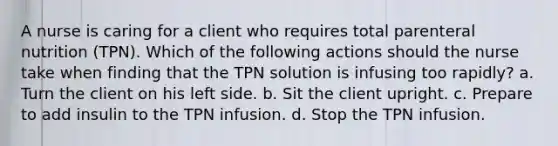 A nurse is caring for a client who requires total parenteral nutrition (TPN). Which of the following actions should the nurse take when finding that the TPN solution is infusing too rapidly? a. Turn the client on his left side. b. Sit the client upright. c. Prepare to add insulin to the TPN infusion. d. Stop the TPN infusion.