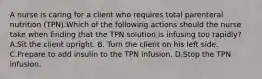 A nurse is caring for a client who requires total parenteral nutrition (TPN).Which of the following actions should the nurse take when finding that the TPN solution is infusing too rapidly? A.Sit the client upright. B. Turn the client on his left side. C.Prepare to add insulin to the TPN infusion. D.Stop the TPN infusion.