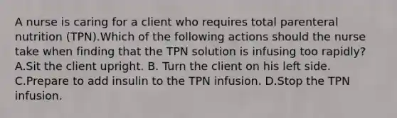 A nurse is caring for a client who requires total parenteral nutrition (TPN).Which of the following actions should the nurse take when finding that the TPN solution is infusing too rapidly? A.Sit the client upright. B. Turn the client on his left side. C.Prepare to add insulin to the TPN infusion. D.Stop the TPN infusion.