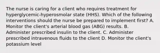 The nurse is caring for a client who requires treatment for hyperglycemic-hyperosmolar state (HHS). Which of the following interventions should the nurse be prepared to implement first? A. Monitor the client's arterial blood gas (ABG) results. B. Administer prescribed insulin to the client. C. Administer prescribed intravenous fluids to the client D. Monitor the client's potassium level