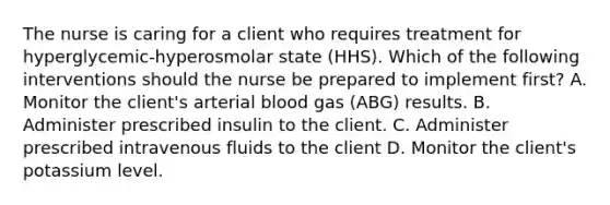 The nurse is caring for a client who requires treatment for hyperglycemic-hyperosmolar state (HHS). Which of the following interventions should the nurse be prepared to implement first? A. Monitor the client's arterial blood gas (ABG) results. B. Administer prescribed insulin to the client. C. Administer prescribed intravenous fluids to the client D. Monitor the client's potassium level.