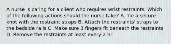 A nurse is caring for a client who requires wrist restraints. Which of the following actions should the nurse take? A. Tie a secure knot with the restraint straps B. Attach the restraints' straps to the bedside rails C. Make sure 3 fingers fit beneath the restraints D. Remove the restraints at least every 2 hr