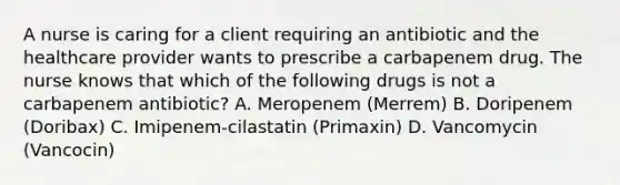 A nurse is caring for a client requiring an antibiotic and the healthcare provider wants to prescribe a carbapenem drug. The nurse knows that which of the following drugs is not a carbapenem antibiotic? A. Meropenem (Merrem) B. Doripenem (Doribax) C. Imipenem-cilastatin (Primaxin) D. Vancomycin (Vancocin)