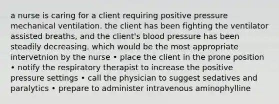 a nurse is caring for a client requiring positive pressure mechanical ventilation. the client has been fighting the ventilator assisted breaths, and the client's blood pressure has been steadily decreasing. which would be the most appropriate intervetnion by the nurse • place the client in the prone position • notify the respiratory therapist to increase the positive pressure settings • call the physician to suggest sedatives and paralytics • prepare to administer intravenous aminophylline