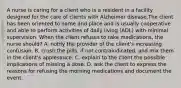 A nurse is caring for a client who is a resident in a facility designed for the care of clients with Alzheimer disease.The client has been oriented to name and place and is usually cooperative and able to perform activities of daily living (ADL) with minimal supervision. When the client refuses to take medications, the nurse should? A. notify the provider of the client's increasing confusion. B. crush the pills, if not contraindicated, and mix them in the client's applesauce. C. explain to the client the possible implications of missing a dose. D. ask the client to express the reasons for refusing the morning medications and document the event.