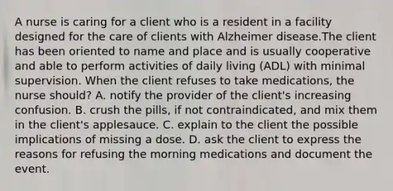 A nurse is caring for a client who is a resident in a facility designed for the care of clients with Alzheimer disease.The client has been oriented to name and place and is usually cooperative and able to perform activities of daily living (ADL) with minimal supervision. When the client refuses to take medications, the nurse should? A. notify the provider of the client's increasing confusion. B. crush the pills, if not contraindicated, and mix them in the client's applesauce. C. explain to the client the possible implications of missing a dose. D. ask the client to express the reasons for refusing the morning medications and document the event.