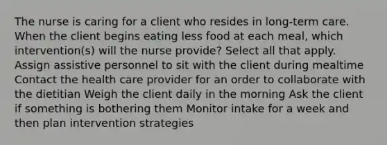 The nurse is caring for a client who resides in long-term care. When the client begins eating less food at each meal, which intervention(s) will the nurse provide? Select all that apply. Assign assistive personnel to sit with the client during mealtime Contact the health care provider for an order to collaborate with the dietitian Weigh the client daily in the morning Ask the client if something is bothering them Monitor intake for a week and then plan intervention strategies