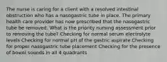 The nurse is caring for a client with a resolved intestinal obstruction who has a nasogastric tube in place. The primary health care provider has now prescribed that the nasogastric tube be removed. What is the priority nursing assessment prior to removing the tube? Checking for normal serum electrolyte levels Checking for normal pH of the gastric aspirate Checking for proper nasogastric tube placement Checking for the presence of bowel sounds in all 4 quadrants